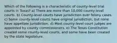 Which of the following is a characteristic of county-level trial courts in Texas? a) There are more than 10,000 county-level courts. b) County-level courts have jurisdiction over felony cases. c) Some county-level courts have original jurisdiction, but none have appellate jurisdiction. d) Most county-level court judges are appointed by county commissioners. e) The Texas Constitution created some county-level courts, and some have been created by the state legislature.