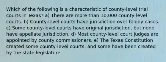 Which of the following is a characteristic of county-level trial courts in Texas? a) There are more than 10,000 county-level courts. b) County-level courts have jurisdiction over felony cases. c) Some county-level courts have original jurisdiction, but none have appellate jurisdiction. d) Most county-level court judges are appointed by county commissioners. e) The Texas Constitution created some county-level courts, and some have been created by the state legislature.