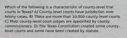 Which of the following is a characteristic of county-level trial courts in Texas? A) County-level courts have jurisdiction over felony cases. B) There are more than 10,000 county-level courts. C) Most county-level court judges are appointed by county commissioners. D) The Texas Constitution created some county-level courts and some have been created by statute.