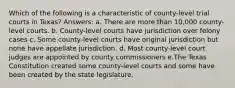 Which of the following is a characteristic of county-level trial courts in Texas? Answers: a. There are more than 10,000 county-level courts. b. County-level courts have jurisdiction over felony cases c. Some county-level courts have original jurisdiction but none have appellate jurisdiction. d. Most county-level court judges are appointed by county commissioners e.The Texas Constitution created some county-level courts and some have been created by the state legislature.