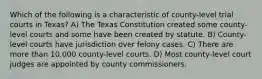 Which of the following is a characteristic of county-level trial courts in Texas? A) The Texas Constitution created some county-level courts and some have been created by statute. B) County-level courts have jurisdiction over felony cases. C) There are more than 10,000 county-level courts. D) Most county-level court judges are appointed by county commissioners.