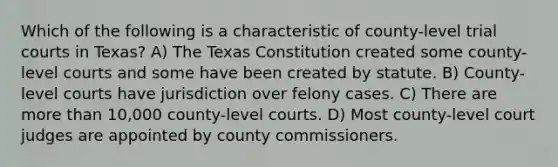 Which of the following is a characteristic of county-level trial courts in Texas? A) The Texas Constitution created some county-level courts and some have been created by statute. B) County-level courts have jurisdiction over felony cases. C) There are more than 10,000 county-level courts. D) Most county-level court judges are appointed by county commissioners.