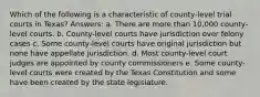 Which of the following is a characteristic of county-level trial courts in Texas? Answers: a. There are more than 10,000 county-level courts. b. County-level courts have jurisdiction over felony cases c. Some county-level courts have original jurisdiction but none have appellate jurisdiction. d. Most county-level court judges are appointed by county commissioners e. Some county-level courts were created by the Texas Constitution and some have been created by the state legislature.