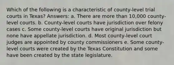 Which of the following is a characteristic of county-level trial courts in Texas? Answers: a. There are more than 10,000 county-level courts. b. County-level courts have jurisdiction over felony cases c. Some county-level courts have original jurisdiction but none have appellate jurisdiction. d. Most county-level court judges are appointed by county commissioners e. Some county-level courts were created by the Texas Constitution and some have been created by the state legislature.