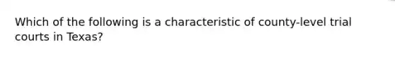 Which of the following is a characteristic of county-level trial courts in Texas?