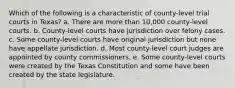 Which of the following is a characteristic of county-level trial courts in Texas? a. There are more than 10,000 county-level courts. b. County-level courts have jurisdiction over felony cases. c. Some county-level courts have original jurisdiction but none have appellate jurisdiction. d. Most county-level court judges are appointed by county commissioners. e. Some county-level courts were created by the Texas Constitution and some have been created by the state legislature.