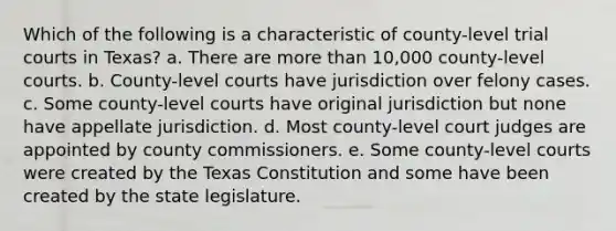 Which of the following is a characteristic of county-level trial courts in Texas? a. There are more than 10,000 county-level courts. b. County-level courts have jurisdiction over felony cases. c. Some county-level courts have original jurisdiction but none have appellate jurisdiction. d. Most county-level court judges are appointed by county commissioners. e. Some county-level courts were created by the Texas Constitution and some have been created by the state legislature.