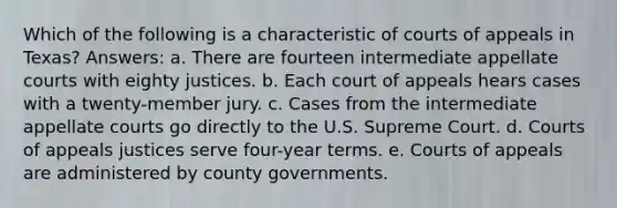 Which of the following is a characteristic of courts of appeals in Texas? Answers: a. There are fourteen intermediate appellate courts with eighty justices. b. Each court of appeals hears cases with a twenty-member jury. c. Cases from the intermediate appellate courts go directly to the U.S. Supreme Court. d. Courts of appeals justices serve four-year terms. e. Courts of appeals are administered by county governments.