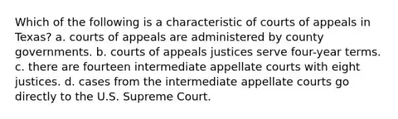 Which of the following is a characteristic of courts of appeals in Texas? a. courts of appeals are administered by county governments. b. courts of appeals justices serve four-year terms. c. there are fourteen intermediate appellate courts with eight justices. d. cases from the intermediate appellate courts go directly to the U.S. Supreme Court.