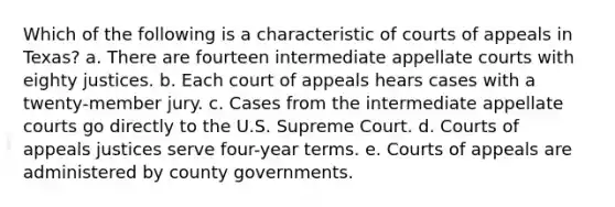 Which of the following is a characteristic of courts of appeals in Texas? a. There are fourteen intermediate appellate courts with eighty justices. b. Each court of appeals hears cases with a twenty-member jury. c. Cases from the intermediate appellate courts go directly to the U.S. Supreme Court. d. Courts of appeals justices serve four-year terms. e. Courts of appeals are administered by county governments.