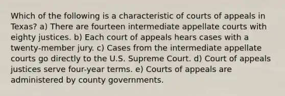 Which of the following is a characteristic of courts of appeals in Texas? a) There are fourteen intermediate appellate courts with eighty justices. b) Each court of appeals hears cases with a twenty-member jury. c) Cases from the intermediate appellate courts go directly to the U.S. Supreme Court. d) Court of appeals justices serve four-year terms. e) Courts of appeals are administered by county governments.