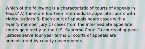 Which of the following is a characteristic of courts of appeals in Texas? A) there are fourteen intermediate appellate courts with eighty justices B) Each court of appeals hears cases with a twenty-member jury C) cases from the intermediate appellate courts go directly to the U.S. Supreme Court D) courts of appeals justices serve four-year terms E) courts of appeals are administered by county governments