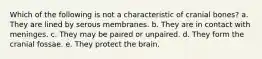 Which of the following is not a characteristic of cranial bones? a. They are lined by serous membranes. b. They are in contact with meninges. c. They may be paired or unpaired. d. They form the cranial fossae. e. They protect the brain.