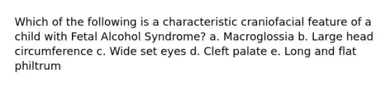 Which of the following is a characteristic craniofacial feature of a child with Fetal Alcohol Syndrome? a. Macroglossia b. Large head circumference c. Wide set eyes d. Cleft palate e. Long and flat philtrum