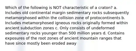 Which of the following is NOT characteristic of a craton? a. Includes old continental margin sedimentary rocks subsequently metamorphosed within the collision zone of protocontinents b. Includes metamorphosed igneous rocks originally formed within ancient subduction zones c. Only consists of undeformed sedimentary rocks younger than 500 million years d. Contains exposures of the root zones of ancient mountain ranges that have since mostly been eroded away