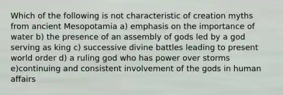 Which of the following is not characteristic of creation myths from ancient Mesopotamia a) emphasis on the importance of water b) the presence of an assembly of gods led by a god serving as king c) successive divine battles leading to present world order d) a ruling god who has power over storms e)continuing and consistent involvement of the gods in human affairs