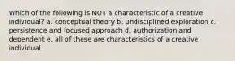 Which of the following is NOT a characteristic of a creative individual? a. conceptual theory b. undisciplined exploration c. persistence and focused approach d. authorization and dependent e. all of these are characteristics of a creative individual