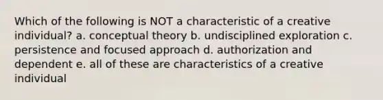 Which of the following is NOT a characteristic of a creative individual? a. conceptual theory b. undisciplined exploration c. persistence and focused approach d. authorization and dependent e. all of these are characteristics of a creative individual