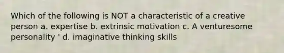 Which of the following is NOT a characteristic of a creative person a. expertise b. extrinsic motivation c. A venturesome personality ' d. imaginative thinking skills