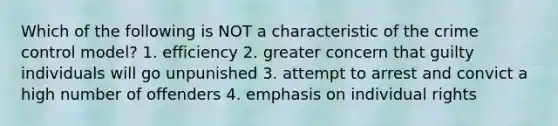 Which of the following is NOT a characteristic of the crime control model? 1. efficiency 2. greater concern that guilty individuals will go unpunished 3. attempt to arrest and convict a high number of offenders 4. emphasis on individual rights