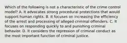 Which of the following is not a characteristic of the crime control model? A. It advocates strong procedural protections that would support human rights. B. It focuses on increasing the efficiency of the arrest and processing of alleged criminal offenders. C. It focuses on responding quickly to and punishing criminal behavior. D. It considers the repression of criminal conduct as the most important function of criminal justice.