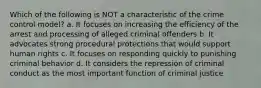 Which of the following is NOT a characteristic of the crime control model? a. It focuses on increasing the efficiency of the arrest and processing of alleged criminal offenders b. It advocates strong procedural protections that would support human rights c. It focuses on responding quickly to punishing criminal behavior d. It considers the repression of criminal conduct as the most important function of criminal justice