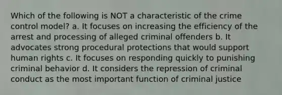 Which of the following is NOT a characteristic of the crime control model? a. It focuses on increasing the efficiency of the arrest and processing of alleged criminal offenders b. It advocates strong procedural protections that would support human rights c. It focuses on responding quickly to punishing criminal behavior d. It considers the repression of criminal conduct as the most important function of criminal justice