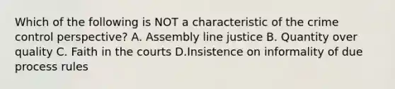 Which of the following is NOT a characteristic of the crime control perspective? A. Assembly line justice B. Quantity over quality C. Faith in the courts D.Insistence on informality of due process rules