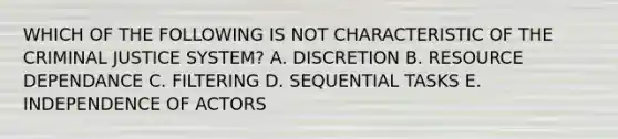 WHICH OF THE FOLLOWING IS NOT CHARACTERISTIC OF THE CRIMINAL JUSTICE SYSTEM? A. DISCRETION B. RESOURCE DEPENDANCE C. FILTERING D. SEQUENTIAL TASKS E. INDEPENDENCE OF ACTORS