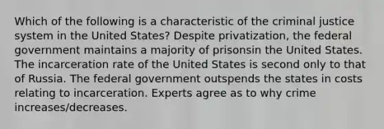 Which of the following is a characteristic of the criminal justice system in the United States? Despite privatization, the federal government maintains a majority of prisonsin the United States. The incarceration rate of the United States is second only to that of Russia. The federal government outspends the states in costs relating to incarceration. Experts agree as to why crime increases/decreases.