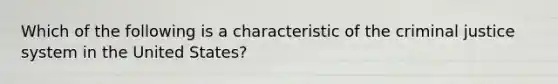 Which of the following is a characteristic of the criminal justice system in the United States?