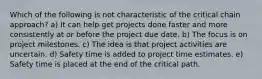 Which of the following is not characteristic of the critical chain approach? a) It can help get projects done faster and more consistently at or before the project due date. b) The focus is on project milestones. c) The idea is that project activities are uncertain. d) Safety time is added to project time estimates. e) Safety time is placed at the end of the critical path.