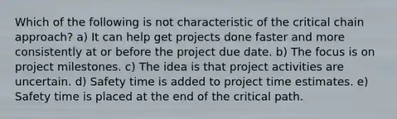 Which of the following is not characteristic of the critical chain approach? a) It can help get projects done faster and more consistently at or before the project due date. b) The focus is on project milestones. c) The idea is that project activities are uncertain. d) Safety time is added to project time estimates. e) Safety time is placed at the end of the critical path.