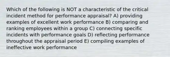 Which of the following is NOT a characteristic of the critical incident method for performance appraisal? A) providing examples of excellent work performance B) comparing and ranking employees within a group C) connecting specific incidents with performance goals D) reflecting performance throughout the appraisal period E) compiling examples of ineffective work performance