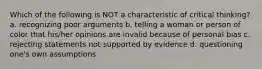 Which of the following is NOT a characteristic of critical thinking? a. recognizing poor arguments b. telling a woman or person of color that his/her opinions are invalid because of personal bias c. rejecting statements not supported by evidence d. questioning one's own assumptions