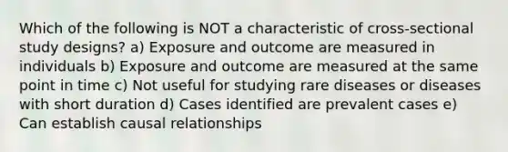 Which of the following is NOT a characteristic of cross-sectional study designs? a) Exposure and outcome are measured in individuals b) Exposure and outcome are measured at the same point in time c) Not useful for studying rare diseases or diseases with short duration d) Cases identified are prevalent cases e) Can establish causal relationships