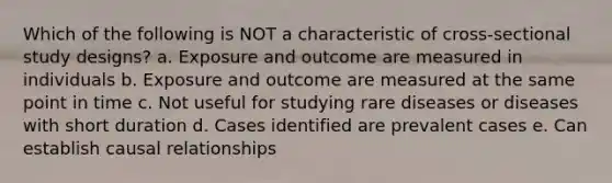 Which of the following is NOT a characteristic of cross-sectional study designs? a. Exposure and outcome are measured in individuals b. Exposure and outcome are measured at the same point in time c. Not useful for studying rare diseases or diseases with short duration d. Cases identified are prevalent cases e. Can establish causal relationships