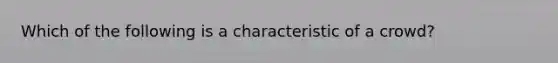 Which of the following is a characteristic of a crowd?