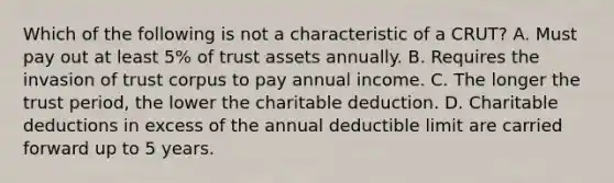 Which of the following is not a characteristic of a CRUT? A. Must pay out at least 5% of trust assets annually. B. Requires the invasion of trust corpus to pay annual income. C. The longer the trust period, the lower the charitable deduction. D. Charitable deductions in excess of the annual deductible limit are carried forward up to 5 years.