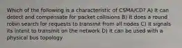 Which of the following is a characteristic of CSMA/CD? A) It can detect and compensate for packet collisions B) It does a round robin search for requests to transmit from all nodes C) It signals its intent to transmit on the network D) It can be used with a physical bus topology