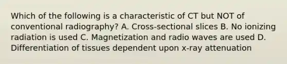 Which of the following is a characteristic of CT but NOT of conventional radiography? A. Cross-sectional slices B. No ionizing radiation is used C. Magnetization and radio waves are used D. Differentiation of tissues dependent upon x-ray attenuation