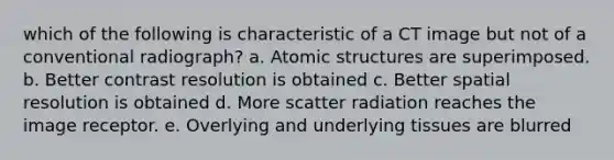 which of the following is characteristic of a CT image but not of a conventional radiograph? a. Atomic structures are superimposed. b. Better contrast resolution is obtained c. Better spatial resolution is obtained d. More scatter radiation reaches the image receptor. e. Overlying and underlying tissues are blurred