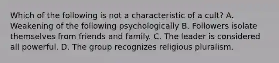 Which of the following is not a characteristic of a cult? A. Weakening of the following psychologically B. Followers isolate themselves from friends and family. C. The leader is considered all powerful. D. The group recognizes religious pluralism.