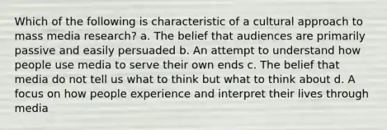 Which of the following is characteristic of a cultural approach to mass media research? a. The belief that audiences are primarily passive and easily persuaded b. An attempt to understand how people use media to serve their own ends c. The belief that media do not tell us what to think but what to think about d. A focus on how people experience and interpret their lives through media