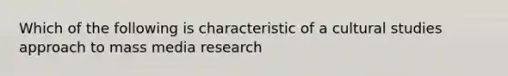 Which of the following is characteristic of a cultural studies approach to mass media research