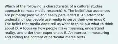 Which of the following is characteristic of a cultural studies approach to mass media research? A. The belief that audiences are primarily passive and easily persuaded B. An attempt to understand how people use media to serve their own ends C. The belief that media don't tell us what to think but what to think about D. A focus on how people make meaning, understand reality, and order their experiences E. An interest in measuring and coding the content of particular media texts