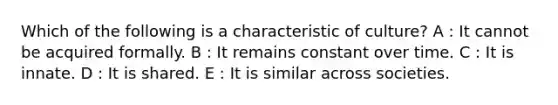 Which of the following is a characteristic of culture? A : It cannot be acquired formally. B : It remains constant over time. C : It is innate. D : It is shared. E : It is similar across societies.