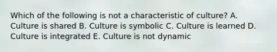 Which of the following is not a characteristic of culture? A. Culture is shared B. Culture is symbolic C. Culture is learned D. Culture is integrated E. Culture is not dynamic