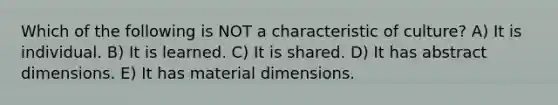 Which of the following is NOT a characteristic of culture? A) It is individual. B) It is learned. C) It is shared. D) It has abstract dimensions. E) It has material dimensions.