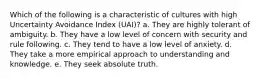 Which of the following is a characteristic of cultures with high Uncertainty Avoidance Index (UAI)? a. They are highly tolerant of ambiguity. b. They have a low level of concern with security and rule following. c. They tend to have a low level of anxiety. d. They take a more empirical approach to understanding and knowledge. e. They seek absolute truth.